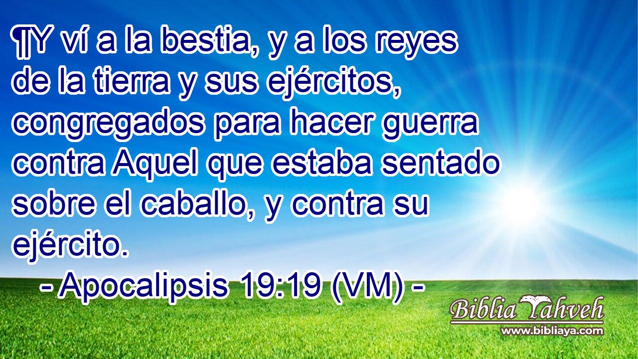  ¶Y ví a la bestia, y a los reyes de la tierra y sus ejércitos, congregados para hacer guerra contra Aquel que estaba sentado sobre el caballo, y contra su ejército. 