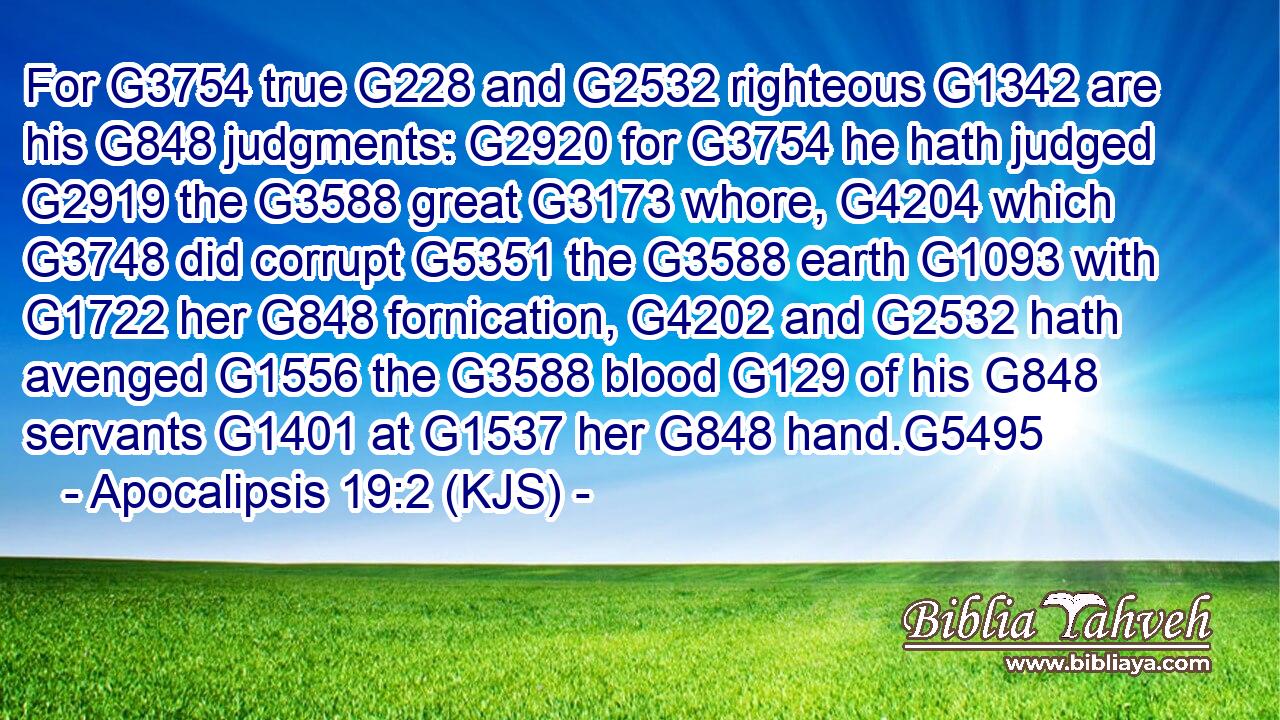 For G3754 true G228 and G2532 righteous G1342 are his G848 judgments: G2920 for G3754 he hath judged G2919 the G3588 great G3173 whore, G4204 which G3748 did corrupt G5351 the G3588 earth G1093 with G1722 her G848 fornication, G4202 and G2532 hath avenged G1556 the G3588 blood G129 of his G848 servants G1401 at G1537 her G848 hand.G5495