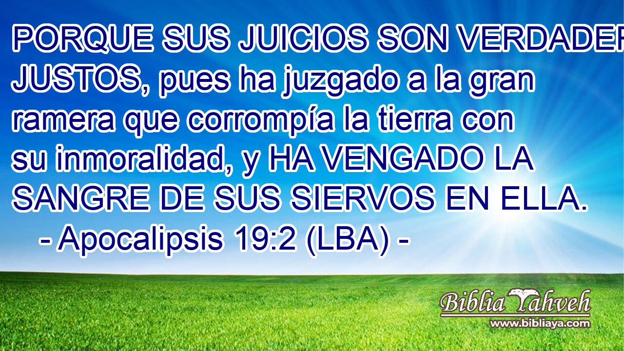 PORQUE SUS JUICIOS SON VERDADEROS Y JUSTOS, pues ha juzgado a la gran ramera que corrompía la tierra con su inmoralidad, y HA VENGADO LA SANGRE DE SUS SIERVOS EN ELLA.