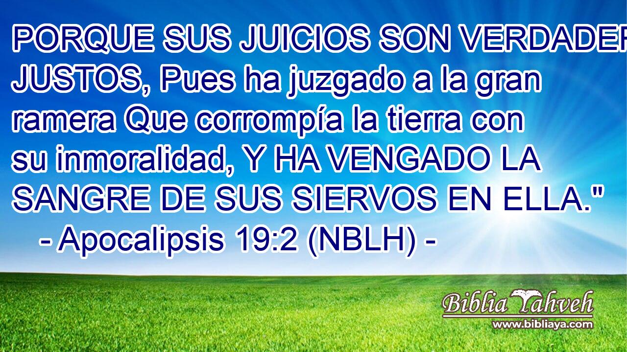  PORQUE SUS JUICIOS SON VERDADEROS Y JUSTOS, Pues ha juzgado a la gran ramera Que corrompía la tierra con su inmoralidad, Y HA VENGADO LA SANGRE DE SUS SIERVOS EN ELLA.