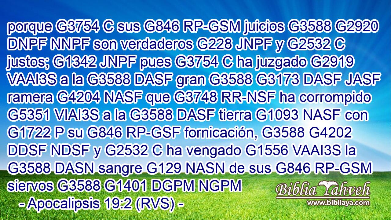 porque G3754 C sus G846 RP-GSM juicios G3588 G2920 DNPF NNPF son verdaderos G228 JNPF y G2532 C justos; G1342 JNPF pues G3754 C ha juzgado G2919 VAAI3S a la G3588 DASF gran G3588 G3173 DASF JASF ramera G4204 NASF que G3748 RR-NSF ha corrompido G5351 VIAI3S a la G3588 DASF tierra G1093 NASF con G1722 P su G846 RP-GSF fornicación, G3588 G4202 DDSF NDSF y G2532 C ha vengado G1556 VAAI3S la G3588 DASN sangre G129 NASN de sus G846 RP-GSM siervos G3588 G1401 DGPM NGPM