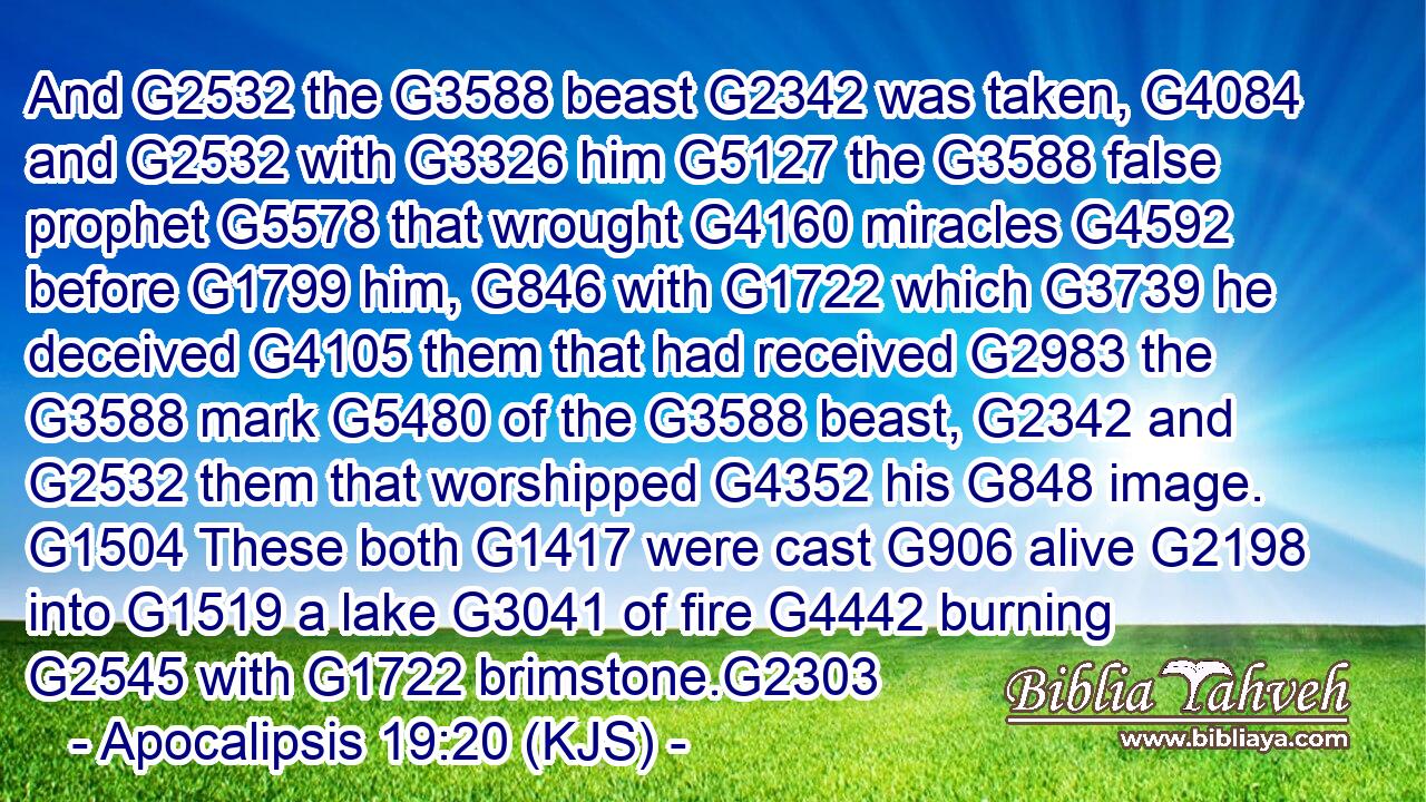 And G2532 the G3588 beast G2342 was taken, G4084 and G2532 with G3326 him G5127 the G3588 false prophet G5578 that wrought G4160 miracles G4592 before G1799 him, G846 with G1722 which G3739 he deceived G4105 them that had received G2983 the G3588 mark G5480 of the G3588 beast, G2342 and G2532 them that worshipped G4352 his G848 image. G1504 These both G1417 were cast G906 alive G2198 into G1519 a lake G3041 of fire G4442 burning G2545 with G1722 brimstone.G2303