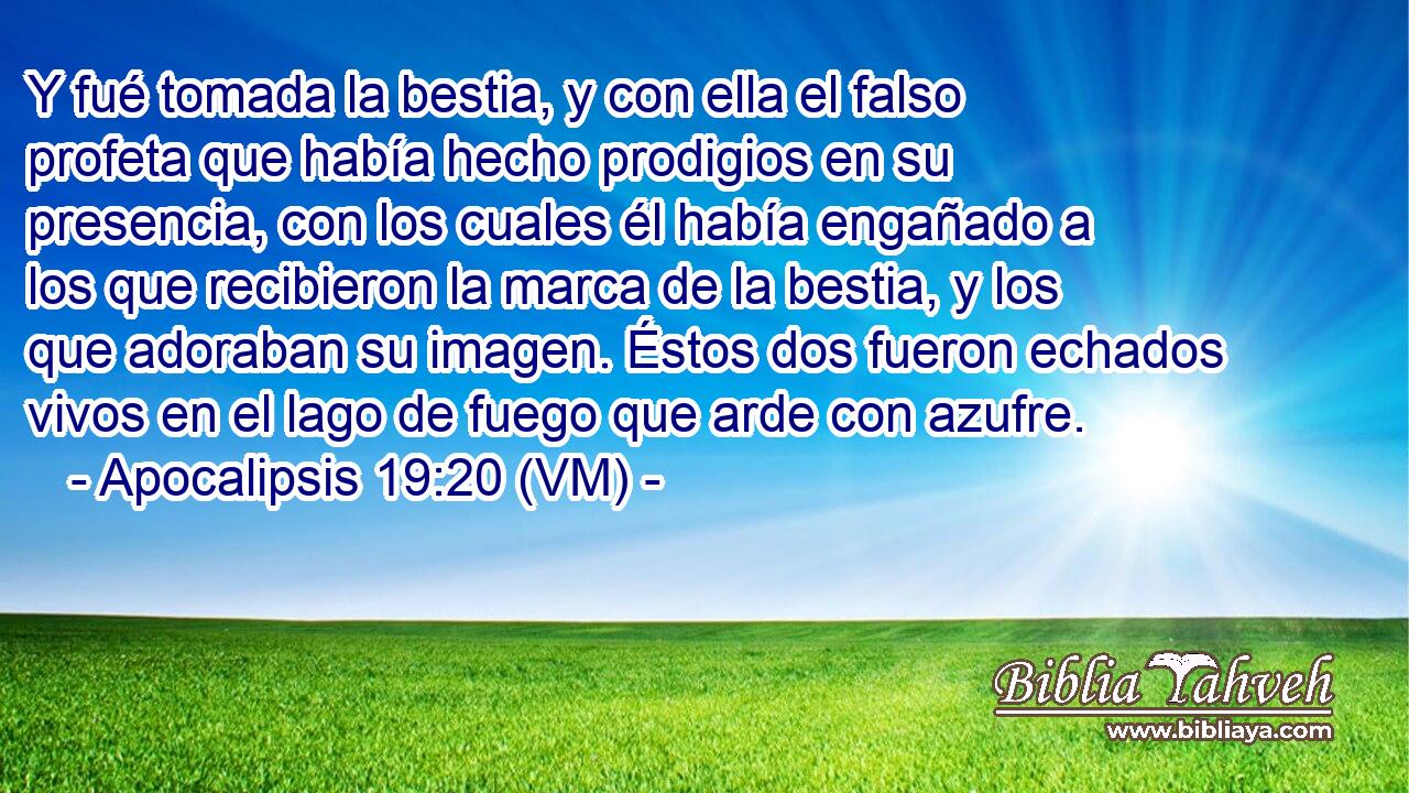  Y fué tomada la bestia, y con ella el falso profeta que había hecho prodigios en su presencia, con los cuales él había engañado a los que recibieron la marca de la bestia, y los que adoraban su imagen. Éstos dos fueron echados vivos en el lago de fuego que arde con azufre. 