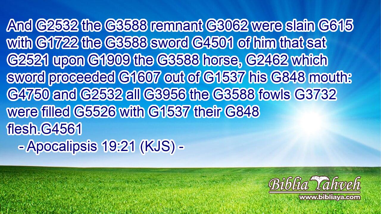 And G2532 the G3588 remnant G3062 were slain G615 with G1722 the G3588 sword G4501 of him that sat G2521 upon G1909 the G3588 horse, G2462 which sword proceeded G1607 out of G1537 his G848 mouth: G4750 and G2532 all G3956 the G3588 fowls G3732 were filled G5526 with G1537 their G848 flesh.G4561