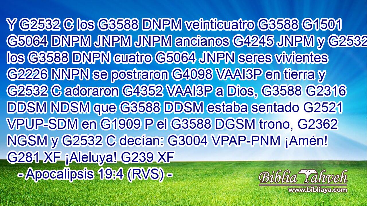 Y G2532 C los G3588 DNPM veinticuatro G3588 G1501 G5064 DNPM JNPM JNPM ancianos G4245 JNPM y G2532 C los G3588 DNPN cuatro G5064 JNPN seres vivientes G2226 NNPN se postraron G4098 VAAI3P en tierra y G2532 C adoraron G4352 VAAI3P a Dios, G3588 G2316 DDSM NDSM que G3588 DDSM estaba sentado G2521 VPUP-SDM en G1909 P el G3588 DGSM trono, G2362 NGSM y G2532 C decían: G3004 VPAP-PNM ¡Amén! G281 XF ¡Aleluya! G239 XF 