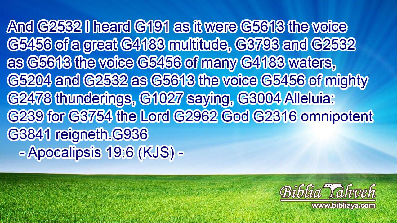 And G2532 I heard G191 as it were G5613 the voice G5456 of a great G4183 multitude, G3793 and G2532 as G5613 the voice G5456 of many G4183 waters, G5204 and G2532 as G5613 the voice G5456 of mighty G2478 thunderings, G1027 saying, G3004 Alleluia: G239 for G3754 the Lord G2962 God G2316 omnipotent G3841 reigneth.G936