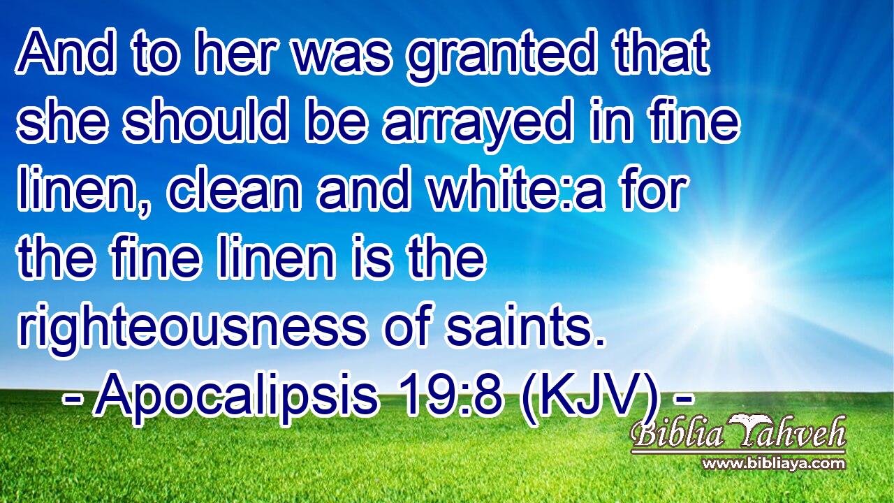 And to her was granted that she should be arrayed in fine linen, clean and white:a for the fine linen is the righteousness of saints.