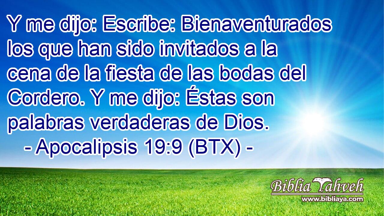 Y me dijo: Escribe: Bienaventurados los que han sido invitados a la cena de la fiesta de las bodas del Cordero. Y me dijo: Éstas son palabras verdaderas de Dios.