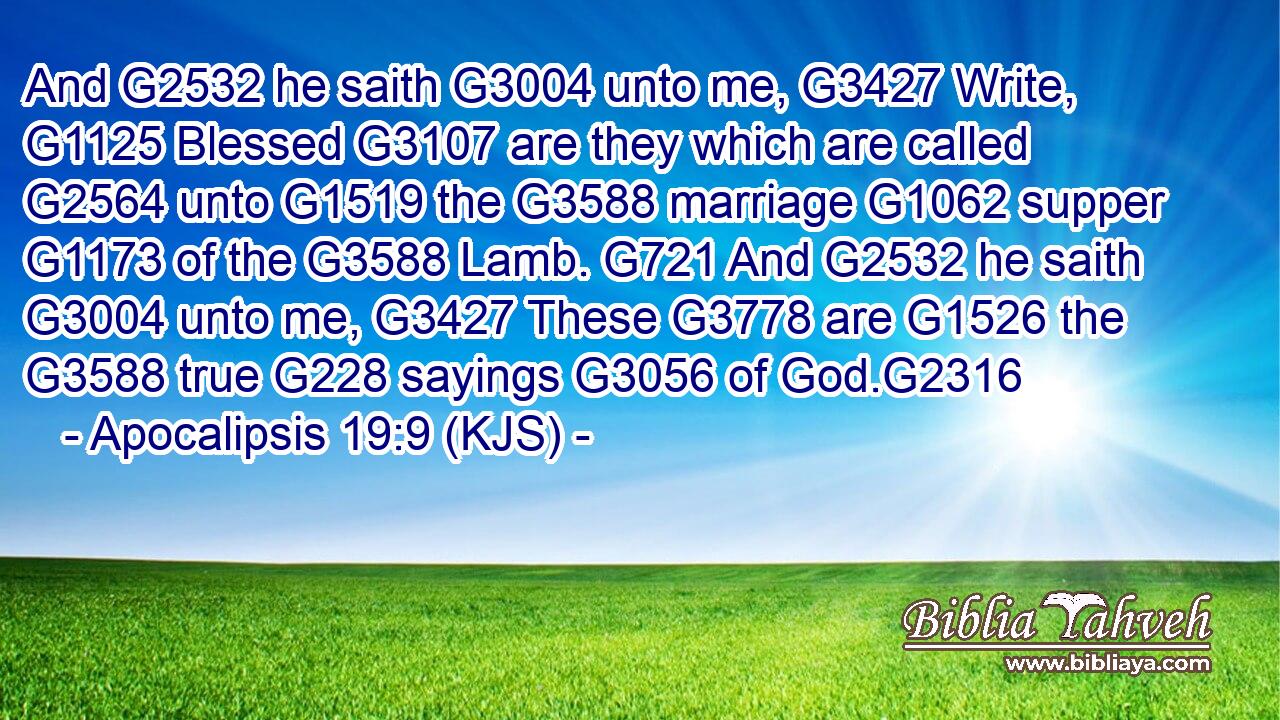 And G2532 he saith G3004 unto me, G3427 Write, G1125 Blessed G3107 are they which are called G2564 unto G1519 the G3588 marriage G1062 supper G1173 of the G3588 Lamb. G721 And G2532 he saith G3004 unto me, G3427 These G3778 are G1526 the G3588 true G228 sayings G3056 of God.G2316