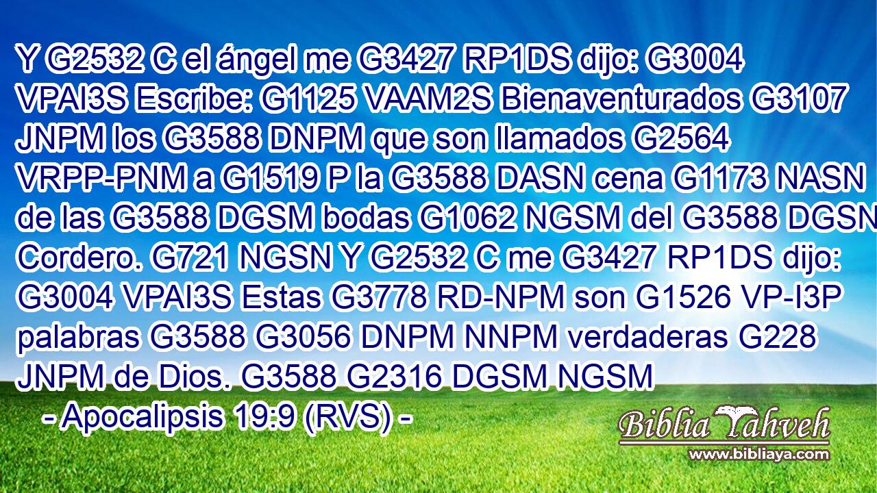 Y G2532 C el ángel me G3427 RP1DS dijo: G3004 VPAI3S Escribe: G1125 VAAM2S Bienaventurados G3107 JNPM los G3588 DNPM que son llamados G2564 VRPP-PNM a G1519 P la G3588 DASN cena G1173 NASN de las G3588 DGSM bodas G1062 NGSM del G3588 DGSN Cordero. G721 NGSN Y G2532 C me G3427 RP1DS dijo: G3004 VPAI3S Estas G3778 RD-NPM son G1526 VP-I3P palabras G3588 G3056 DNPM NNPM verdaderas G228 JNPM de Dios. G3588 G2316 DGSM NGSM 