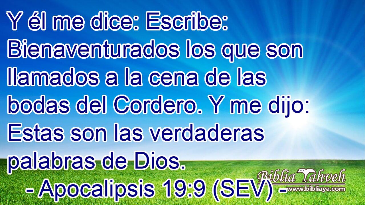 Y él me dice: Escribe: Bienaventurados los que son llamados a la cena de las bodas del Cordero. Y me dijo: Estas son las verdaderas palabras de Dios.
