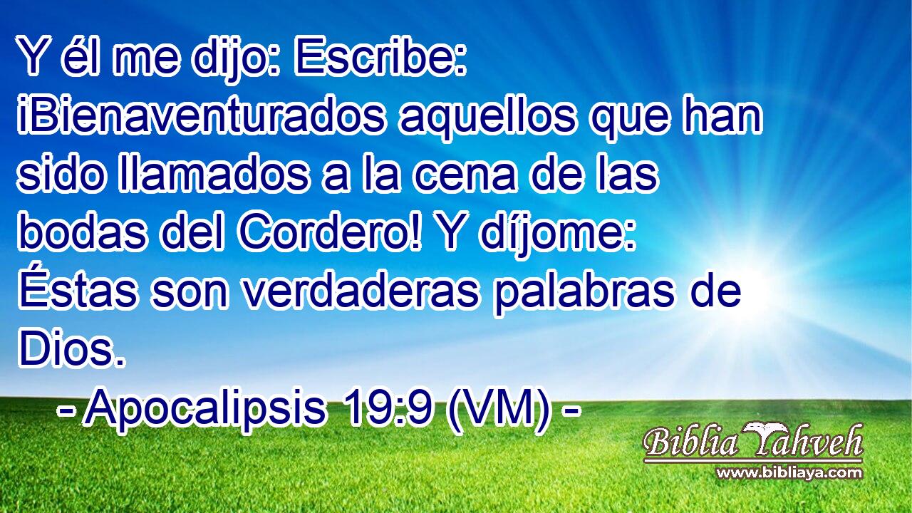  Y él me dijo: Escribe: iBienaventurados aquellos que han sido llamados a la cena de las bodas del Cordero! Y díjome: Éstas son verdaderas palabras de Dios. 