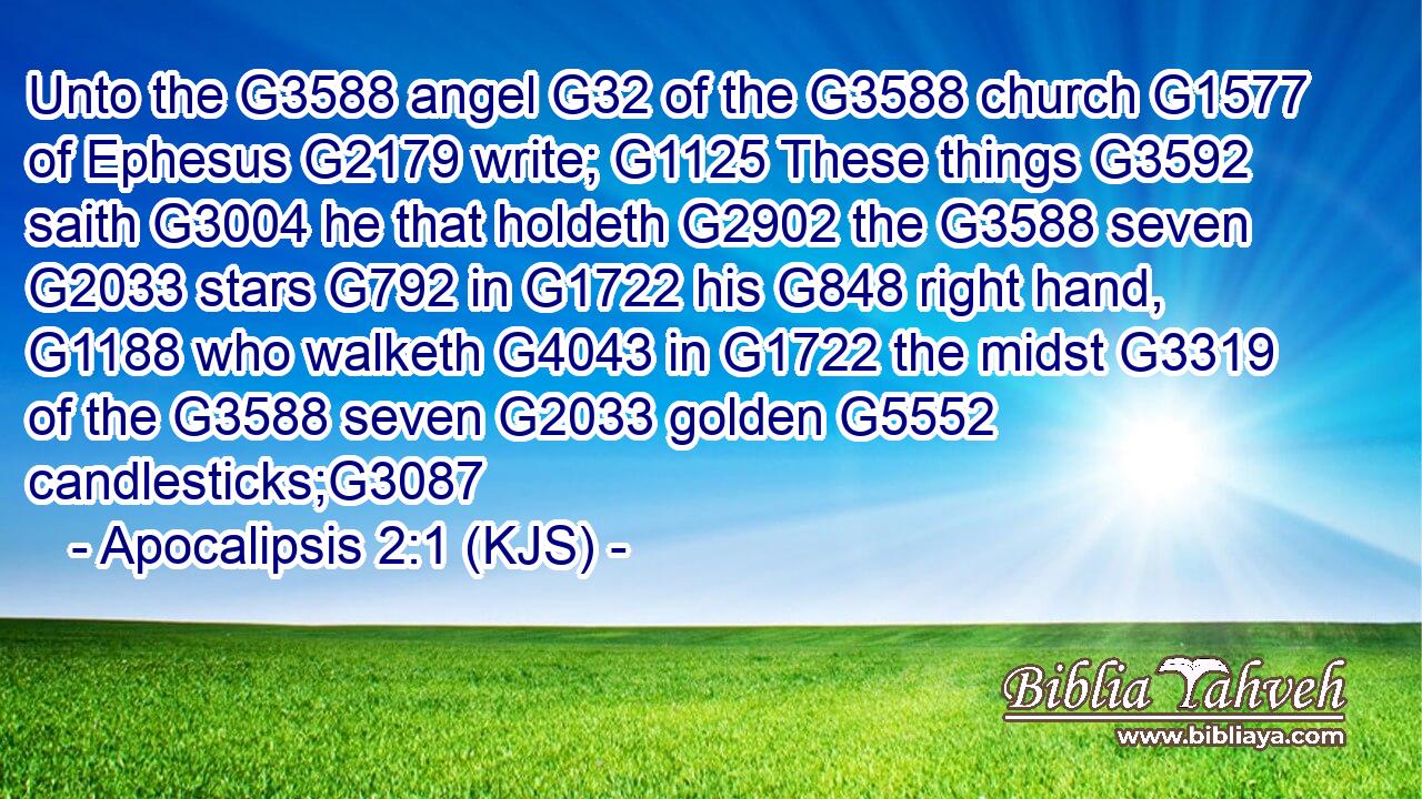 Unto the G3588 angel G32 of the G3588 church G1577 of Ephesus G2179 write; G1125 These things G3592 saith G3004 he that holdeth G2902 the G3588 seven G2033 stars G792 in G1722 his G848 right hand, G1188 who walketh G4043 in G1722 the midst G3319 of the G3588 seven G2033 golden G5552 candlesticks;G3087