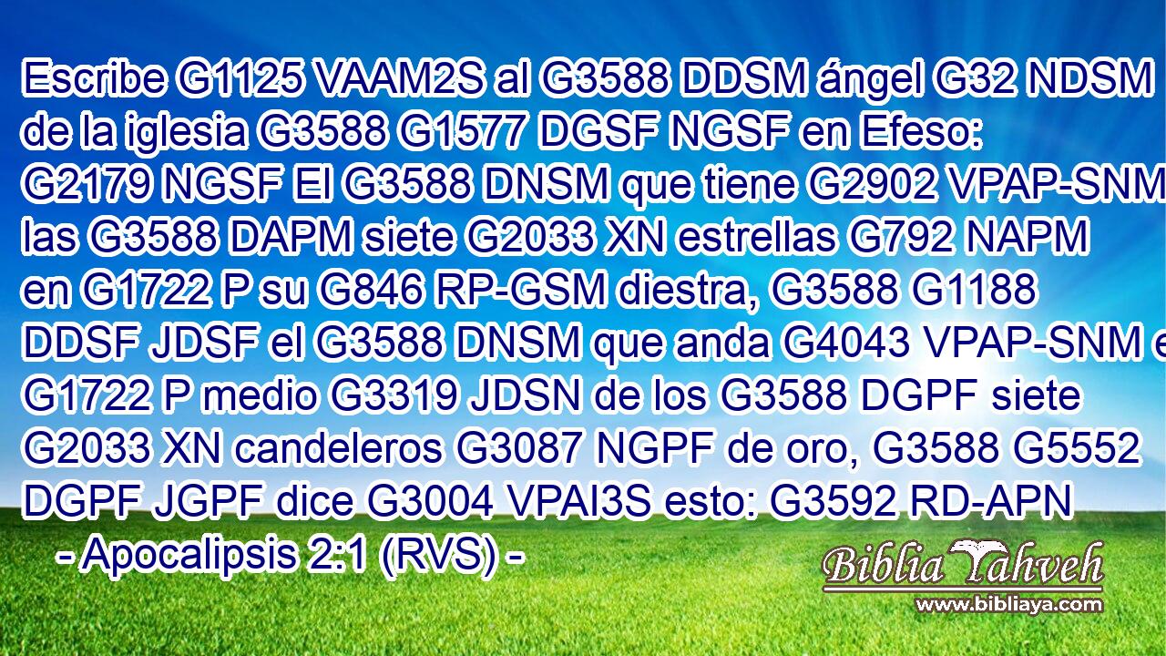 Escribe G1125 VAAM2S al G3588 DDSM ángel G32 NDSM de la iglesia G3588 G1577 DGSF NGSF en Efeso: G2179 NGSF El G3588 DNSM que tiene G2902 VPAP-SNM las G3588 DAPM siete G2033 XN estrellas G792 NAPM en G1722 P su G846 RP-GSM diestra, G3588 G1188 DDSF JDSF el G3588 DNSM que anda G4043 VPAP-SNM en G1722 P medio G3319 JDSN de los G3588 DGPF siete G2033 XN candeleros G3087 NGPF de oro, G3588 G5552 DGPF JGPF dice G3004 VPAI3S esto: G3592 RD-APN 