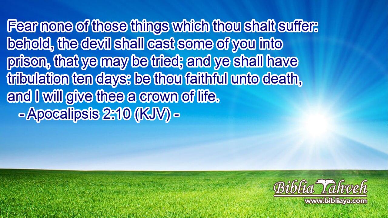 Fear none of those things which thou shalt suffer: behold, the devil shall cast some of you into prison, that ye may be tried; and ye shall have tribulation ten days: be thou faithful unto death, and I will give thee a crown of life.