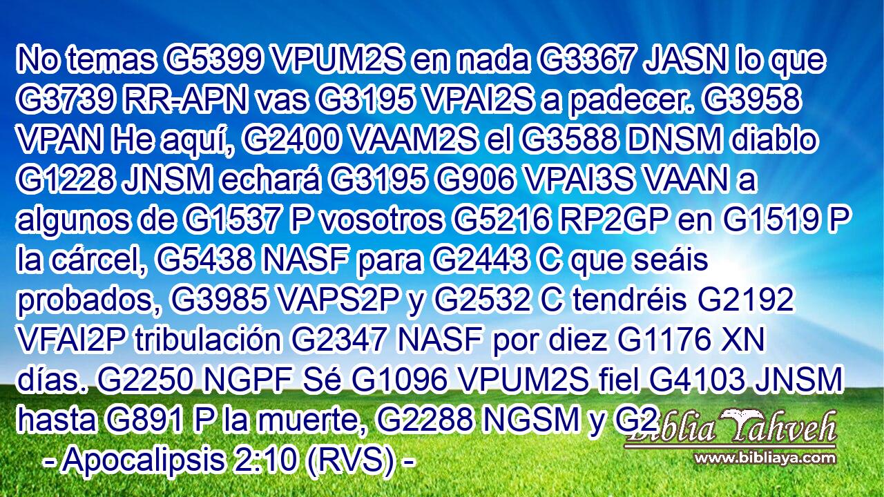 No temas G5399 VPUM2S en nada G3367 JASN lo que G3739 RR-APN vas G3195 VPAI2S a padecer. G3958 VPAN He aquí, G2400 VAAM2S el G3588 DNSM diablo G1228 JNSM echará G3195 G906 VPAI3S VAAN a algunos de G1537 P vosotros G5216 RP2GP en G1519 P la cárcel, G5438 NASF para G2443 C que seáis probados, G3985 VAPS2P y G2532 C tendréis G2192 VFAI2P tribulación G2347 NASF por diez G1176 XN días. G2250 NGPF Sé G1096 VPUM2S fiel G4103 JNSM hasta G891 P la muerte, G2288 NGSM y G2