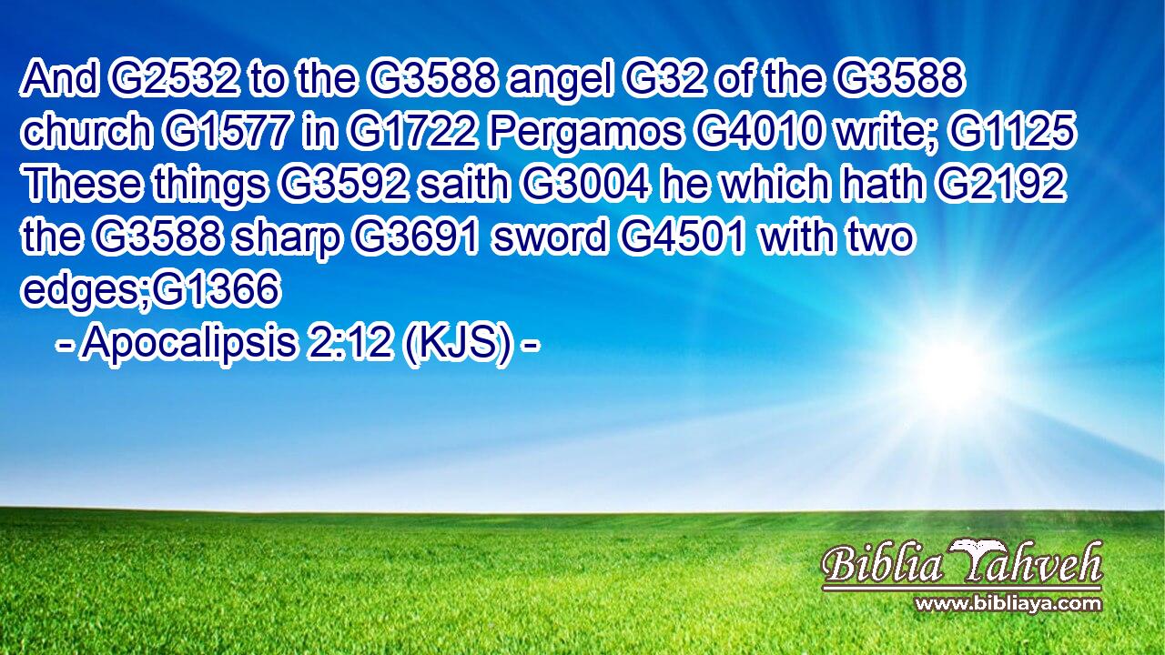 And G2532 to the G3588 angel G32 of the G3588 church G1577 in G1722 Pergamos G4010 write; G1125 These things G3592 saith G3004 he which hath G2192 the G3588 sharp G3691 sword G4501 with two edges;G1366