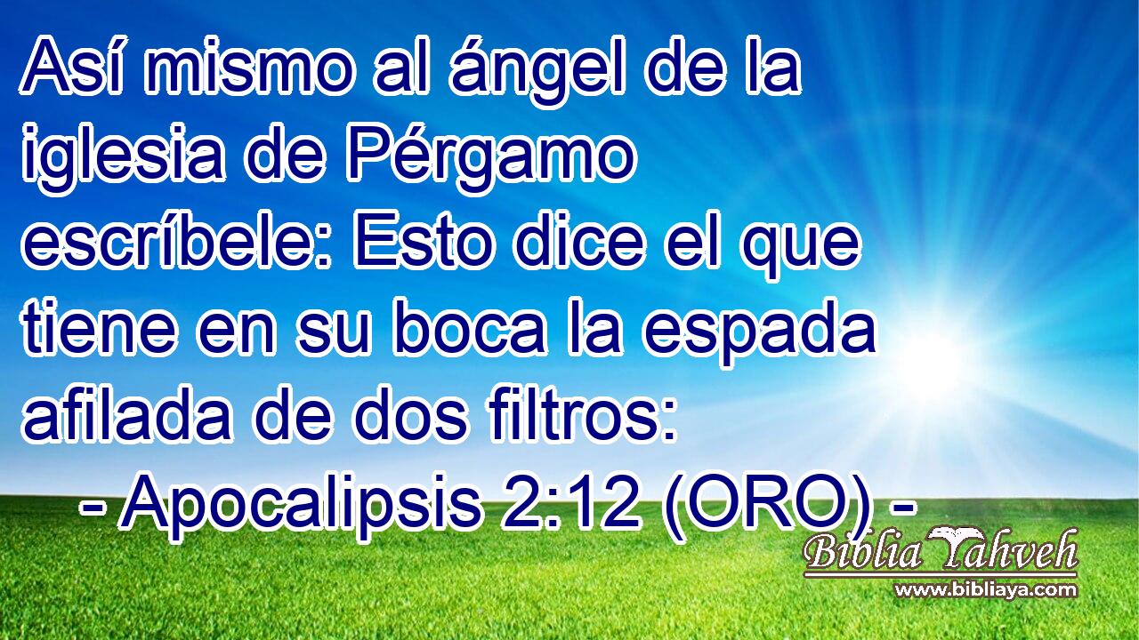  Así mismo al ángel de la iglesia de Pérgamo escríbele: Esto dice el que tiene en su boca la espada afilada de dos filtros: 