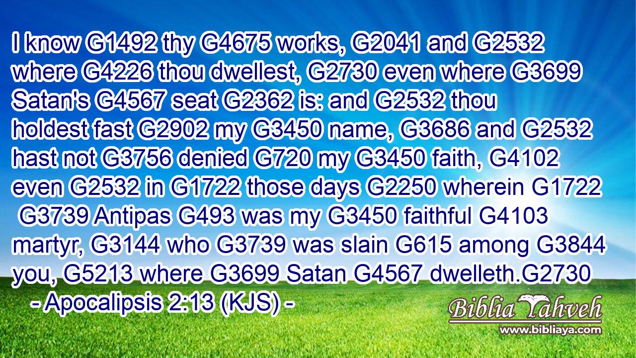 I know G1492 thy G4675 works, G2041 and G2532 where G4226 thou dwellest, G2730 even where G3699 Satan's G4567 seat G2362 is: and G2532 thou holdest fast G2902 my G3450 name, G3686 and G2532 hast not G3756 denied G720 my G3450 faith, G4102 even G2532 in G1722 those days G2250 wherein G1722  G3739 Antipas G493 was my G3450 faithful G4103 martyr, G3144 who G3739 was slain G615 among G3844 you, G5213 where G3699 Satan G4567 dwelleth.G2730