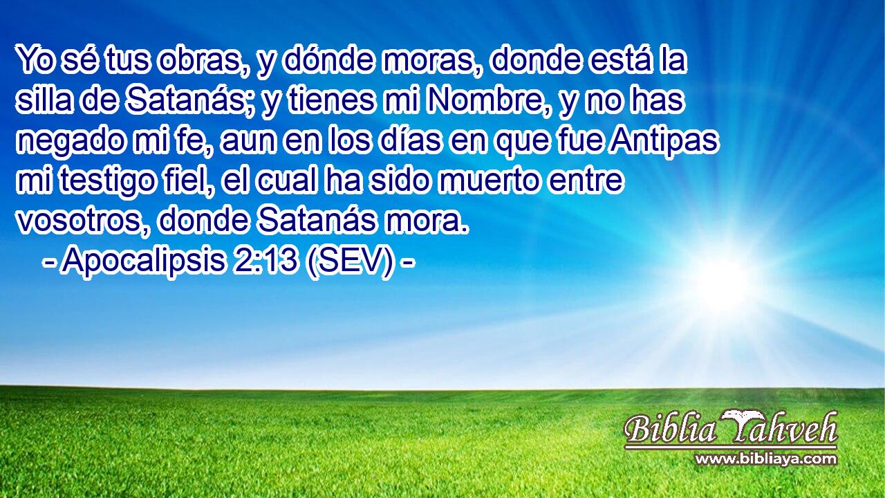 Yo sé tus obras, y dónde moras, donde está la silla de Satanás; y tienes mi Nombre, y no has negado mi fe, aun en los días en que fue Antipas mi testigo fiel, el cual ha sido muerto entre vosotros, donde Satanás mora.