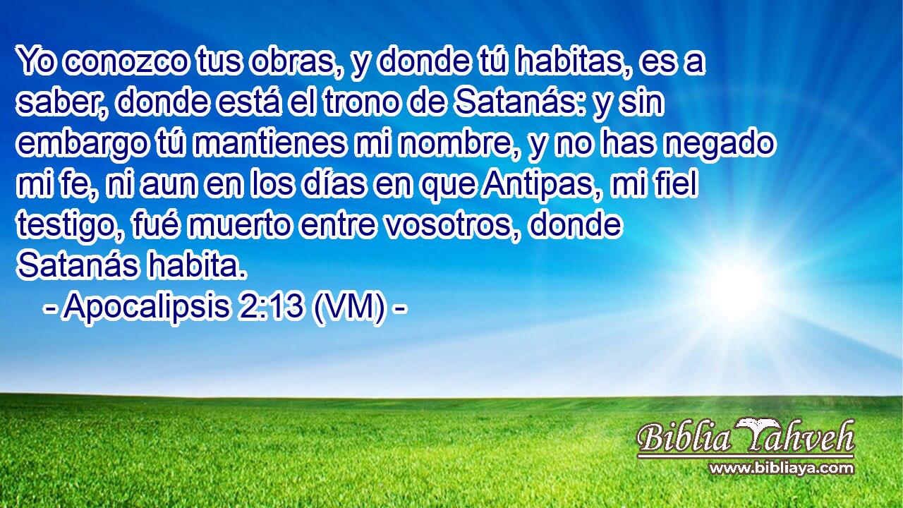  Yo conozco tus obras, y donde tú habitas, es a saber, donde está el trono de Satanás: y sin embargo tú mantienes mi nombre, y no has negado mi fe, ni aun en los días en que Antipas, mi fiel testigo, fué muerto entre vosotros, donde Satanás habita. 
