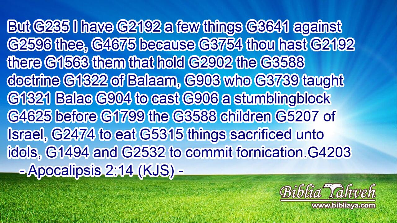 But G235 I have G2192 a few things G3641 against G2596 thee, G4675 because G3754 thou hast G2192 there G1563 them that hold G2902 the G3588 doctrine G1322 of Balaam, G903 who G3739 taught G1321 Balac G904 to cast G906 a stumblingblock G4625 before G1799 the G3588 children G5207 of Israel, G2474 to eat G5315 things sacrificed unto idols, G1494 and G2532 to commit fornication.G4203