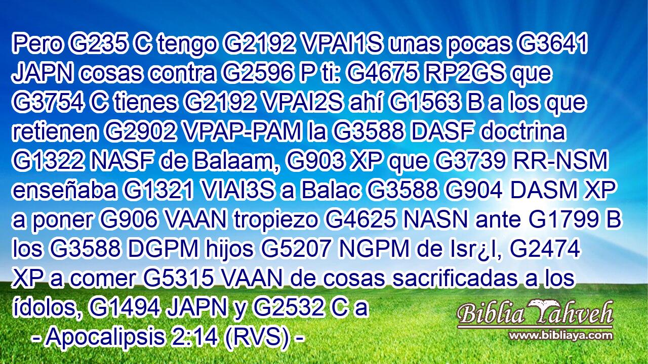 Pero G235 C tengo G2192 VPAI1S unas pocas G3641 JAPN cosas contra G2596 P ti: G4675 RP2GS que G3754 C tienes G2192 VPAI2S ahí G1563 B a los que retienen G2902 VPAP-PAM la G3588 DASF doctrina G1322 NASF de Balaam, G903 XP que G3739 RR-NSM enseñaba G1321 VIAI3S a Balac G3588 G904 DASM XP a poner G906 VAAN tropiezo G4625 NASN ante G1799 B los G3588 DGPM hijos G5207 NGPM de Isr¿l, G2474 XP a comer G5315 VAAN de cosas sacrificadas a los ídolos, G1494 JAPN y G2532 C a