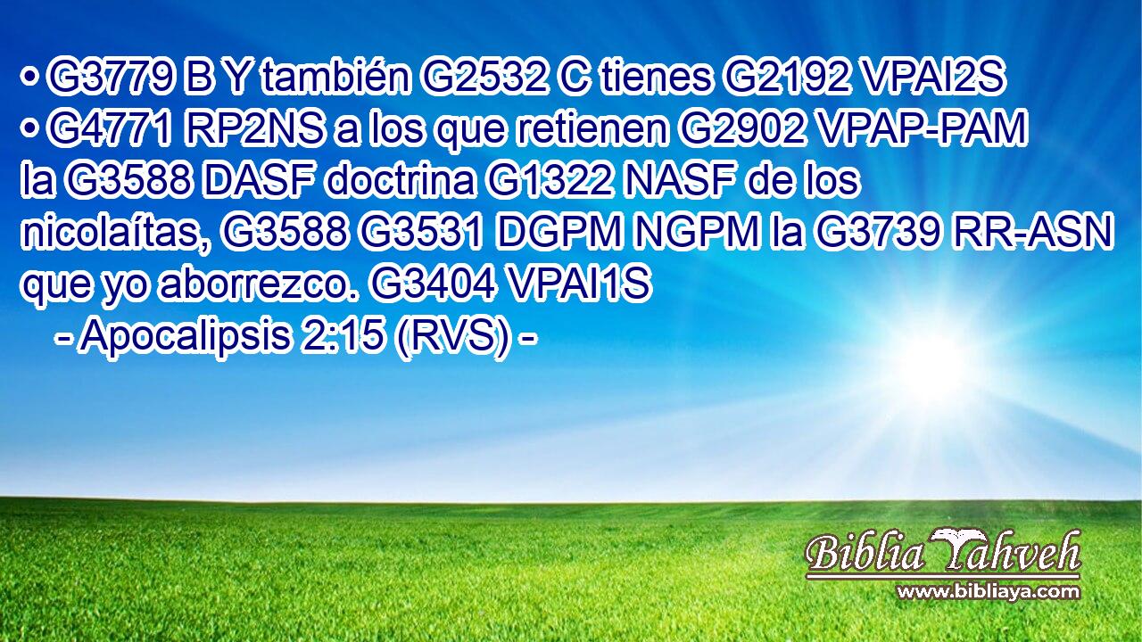 • G3779 B Y también G2532 C tienes G2192 VPAI2S • G4771 RP2NS a los que retienen G2902 VPAP-PAM la G3588 DASF doctrina G1322 NASF de los nicolaítas, G3588 G3531 DGPM NGPM la G3739 RR-ASN que yo aborrezco. G3404 VPAI1S 