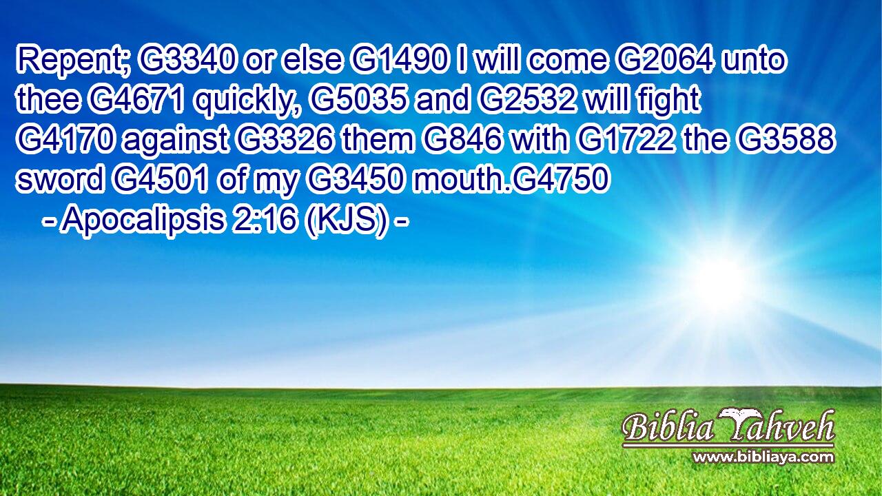 Repent; G3340 or else G1490 I will come G2064 unto thee G4671 quickly, G5035 and G2532 will fight G4170 against G3326 them G846 with G1722 the G3588 sword G4501 of my G3450 mouth.G4750