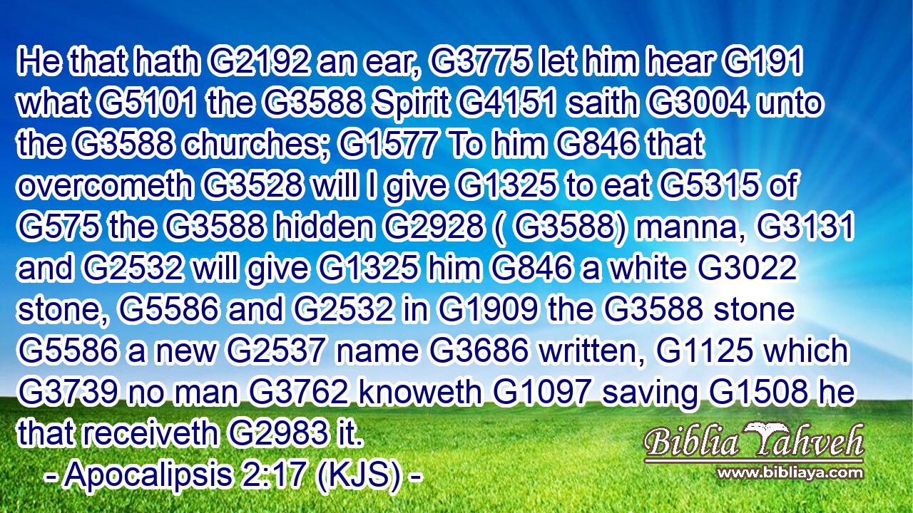 He that hath G2192 an ear, G3775 let him hear G191 what G5101 the G3588 Spirit G4151 saith G3004 unto the G3588 churches; G1577 To him G846 that overcometh G3528 will I give G1325 to eat G5315 of G575 the G3588 hidden G2928 ( G3588) manna, G3131 and G2532 will give G1325 him G846 a white G3022 stone, G5586 and G2532 in G1909 the G3588 stone G5586 a new G2537 name G3686 written, G1125 which G3739 no man G3762 knoweth G1097 saving G1508 he that receiveth G2983 it.