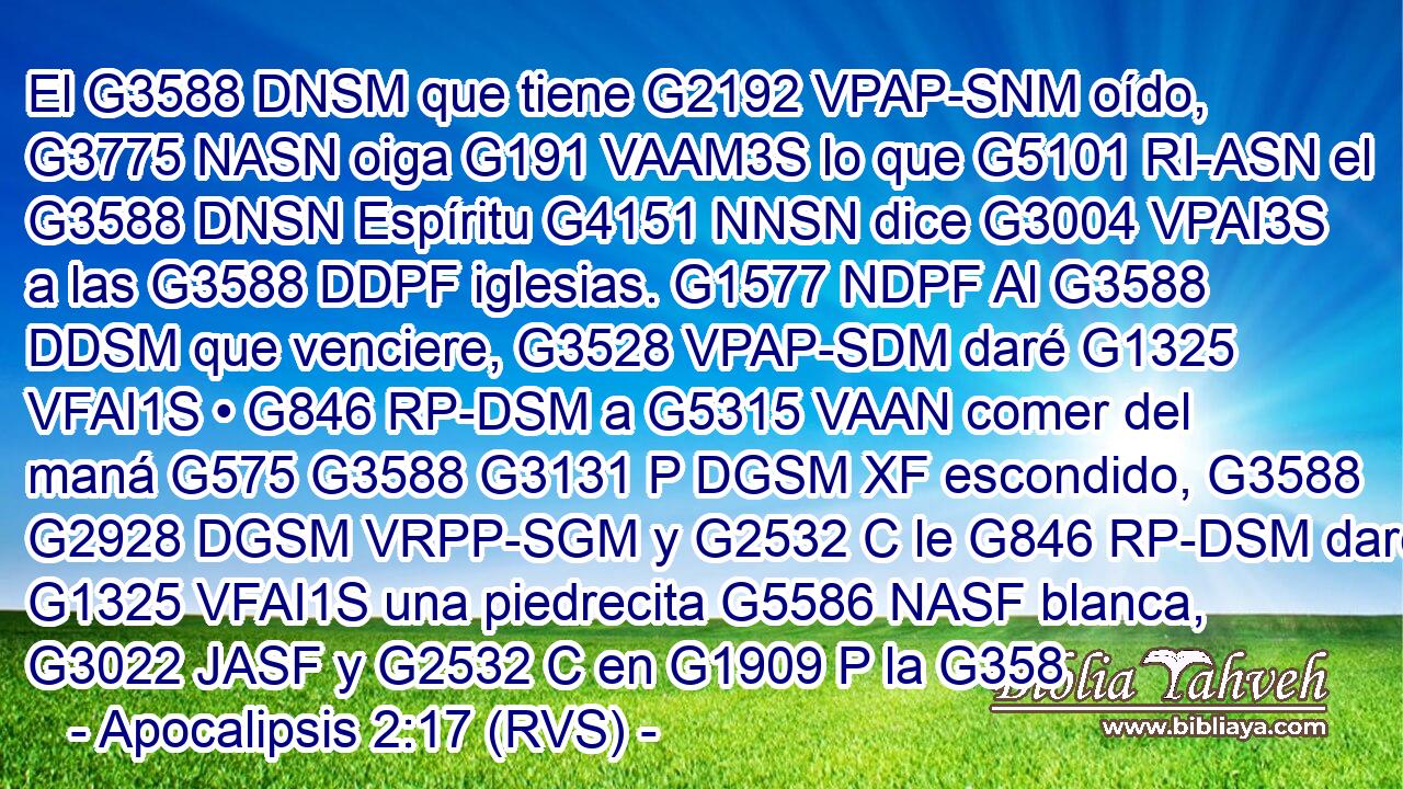 El G3588 DNSM que tiene G2192 VPAP-SNM oído, G3775 NASN oiga G191 VAAM3S lo que G5101 RI-ASN el G3588 DNSN Espíritu G4151 NNSN dice G3004 VPAI3S a las G3588 DDPF iglesias. G1577 NDPF Al G3588 DDSM que venciere, G3528 VPAP-SDM daré G1325 VFAI1S • G846 RP-DSM a G5315 VAAN comer del maná G575 G3588 G3131 P DGSM XF escondido, G3588 G2928 DGSM VRPP-SGM y G2532 C le G846 RP-DSM daré G1325 VFAI1S una piedrecita G5586 NASF blanca, G3022 JASF y G2532 C en G1909 P la G358
