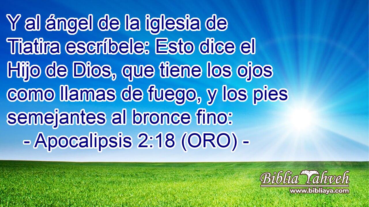  Y al ángel de la iglesia de Tiatira escríbele: Esto dice el Hijo de Dios, que tiene los ojos como llamas de fuego, y los pies semejantes al bronce fino: 