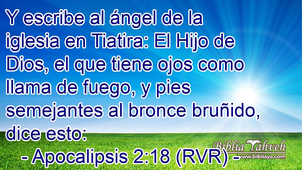 Y escribe al ángel de la iglesia en Tiatira: El Hijo de Dios, el que tiene ojos como llama de fuego, y pies semejantes al bronce bruñido, dice esto: