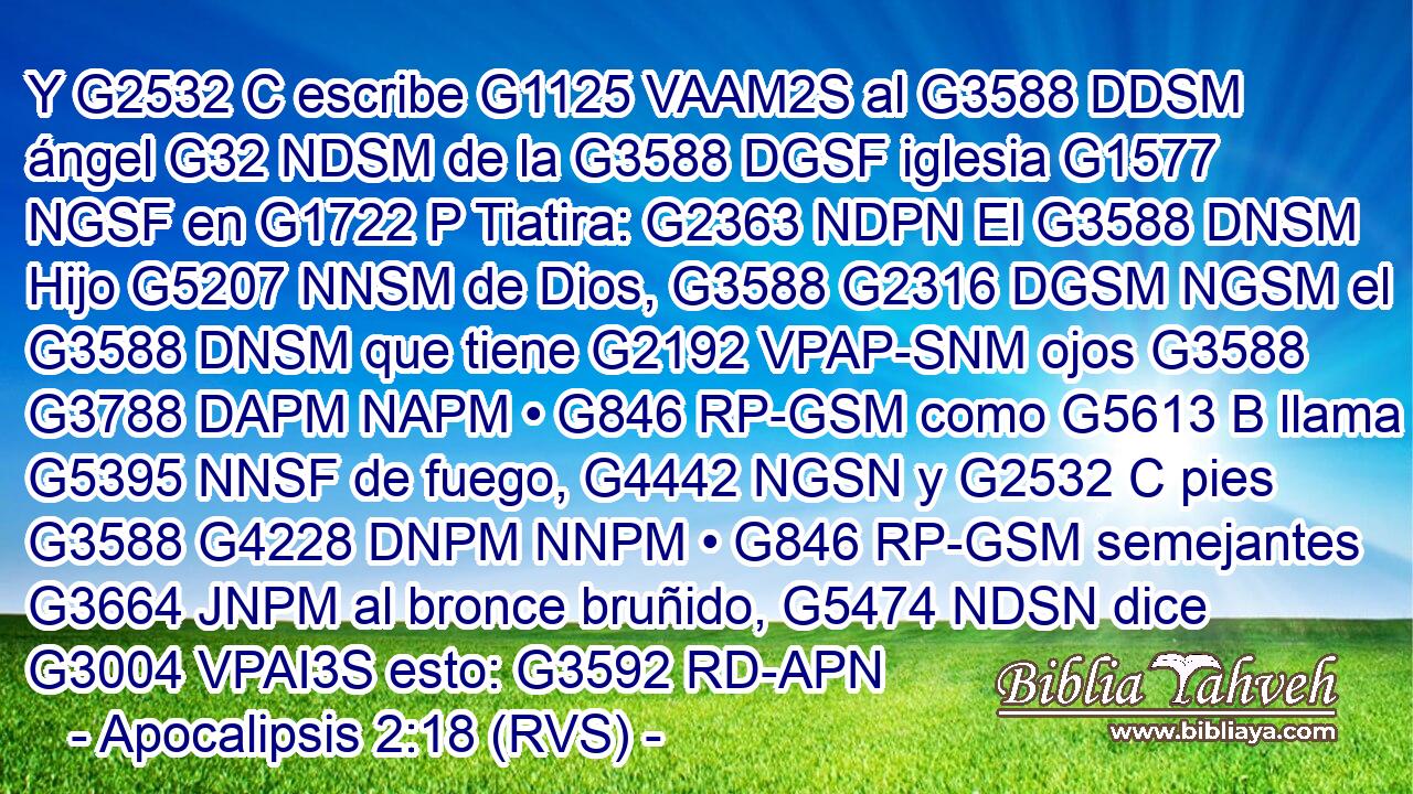 Y G2532 C escribe G1125 VAAM2S al G3588 DDSM ángel G32 NDSM de la G3588 DGSF iglesia G1577 NGSF en G1722 P Tiatira: G2363 NDPN El G3588 DNSM Hijo G5207 NNSM de Dios, G3588 G2316 DGSM NGSM el G3588 DNSM que tiene G2192 VPAP-SNM ojos G3588 G3788 DAPM NAPM • G846 RP-GSM como G5613 B llama G5395 NNSF de fuego, G4442 NGSN y G2532 C pies G3588 G4228 DNPM NNPM • G846 RP-GSM semejantes G3664 JNPM al bronce bruñido, G5474 NDSN dice G3004 VPAI3S esto: G3592 RD-APN 