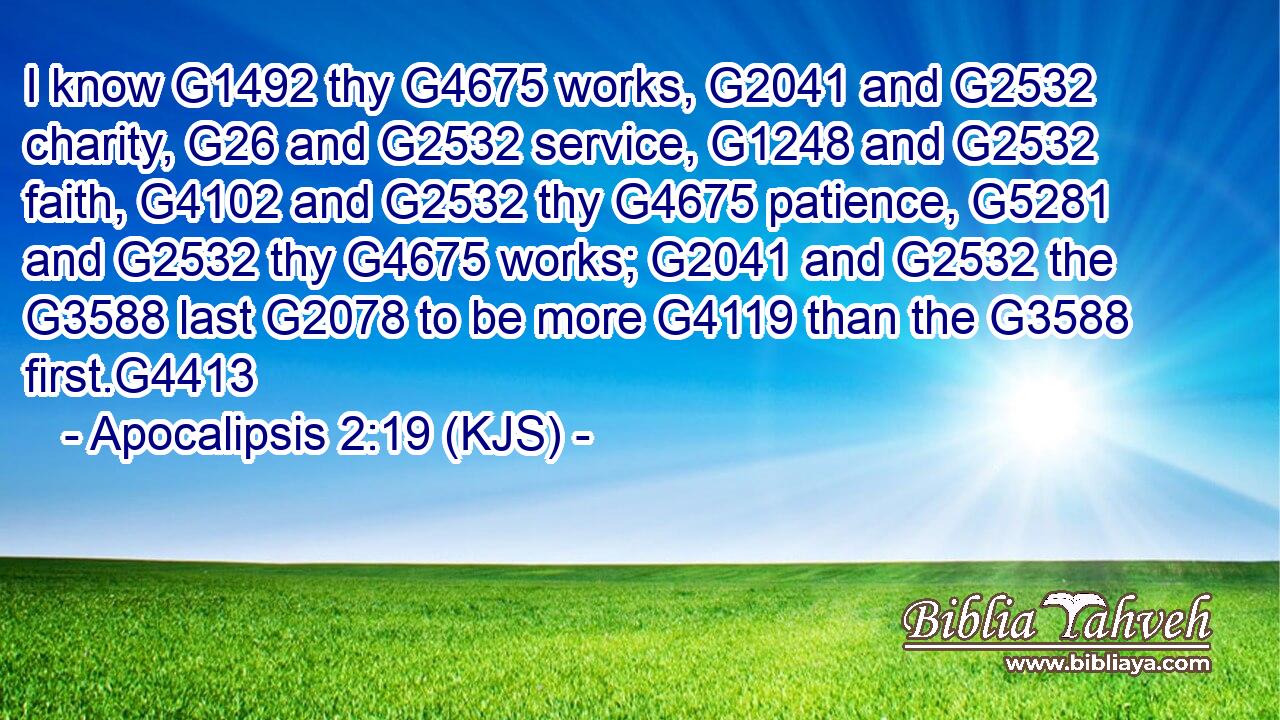 I know G1492 thy G4675 works, G2041 and G2532 charity, G26 and G2532 service, G1248 and G2532 faith, G4102 and G2532 thy G4675 patience, G5281 and G2532 thy G4675 works; G2041 and G2532 the G3588 last G2078 to be more G4119 than the G3588 first.G4413