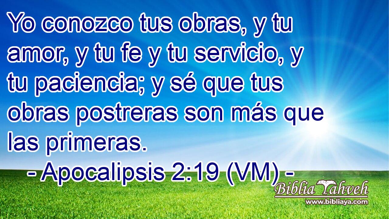  Yo conozco tus obras, y tu amor, y tu fe y tu servicio, y tu paciencia; y sé que tus obras postreras son más que las primeras. 
