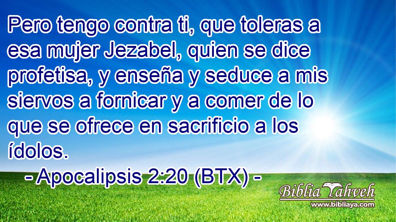 Pero tengo contra ti, que toleras a esa mujer Jezabel, quien se dice profetisa, y enseña y seduce a mis siervos a fornicar y a comer de lo que se ofrece en sacrificio a los ídolos.