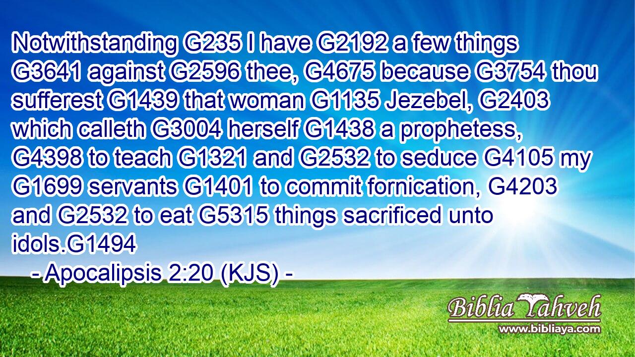 Notwithstanding G235 I have G2192 a few things G3641 against G2596 thee, G4675 because G3754 thou sufferest G1439 that woman G1135 Jezebel, G2403 which calleth G3004 herself G1438 a prophetess, G4398 to teach G1321 and G2532 to seduce G4105 my G1699 servants G1401 to commit fornication, G4203 and G2532 to eat G5315 things sacrificed unto idols.G1494