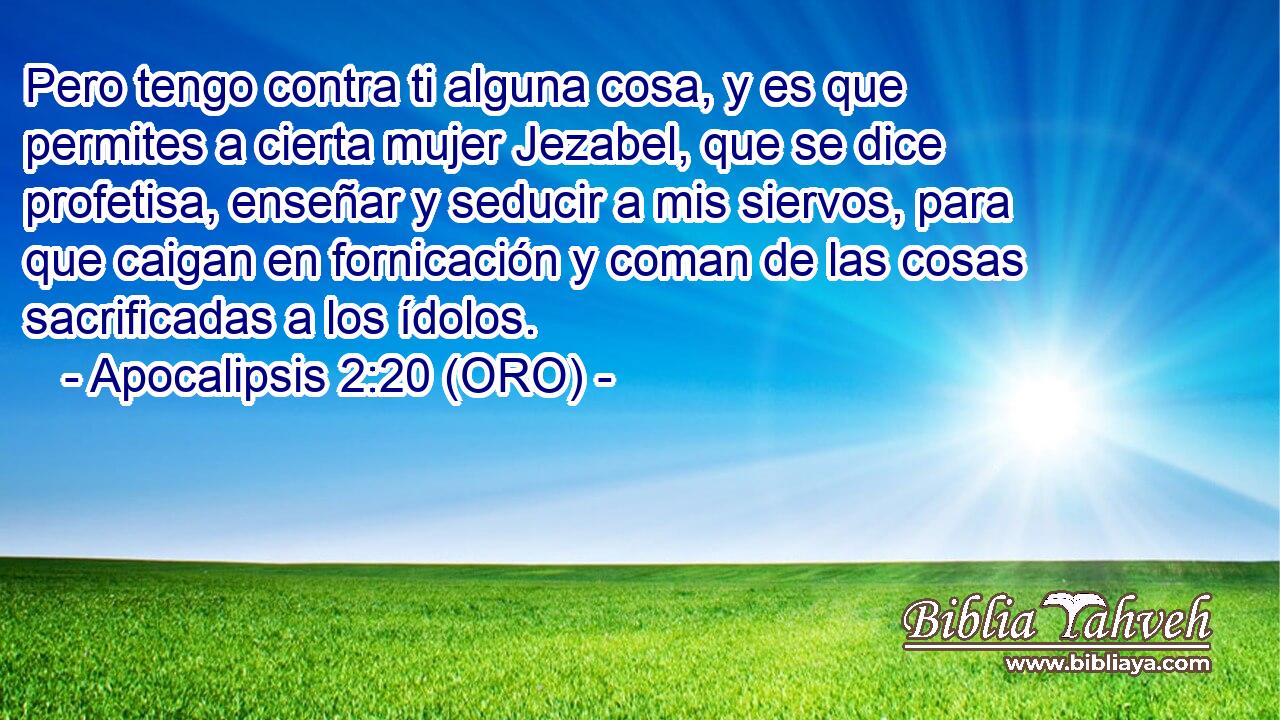  Pero tengo contra ti alguna cosa, y es que permites a cierta mujer Jezabel, que se dice profetisa, enseñar y seducir a mis siervos, para que caigan en fornicación y coman de las cosas sacrificadas a los ídolos. 