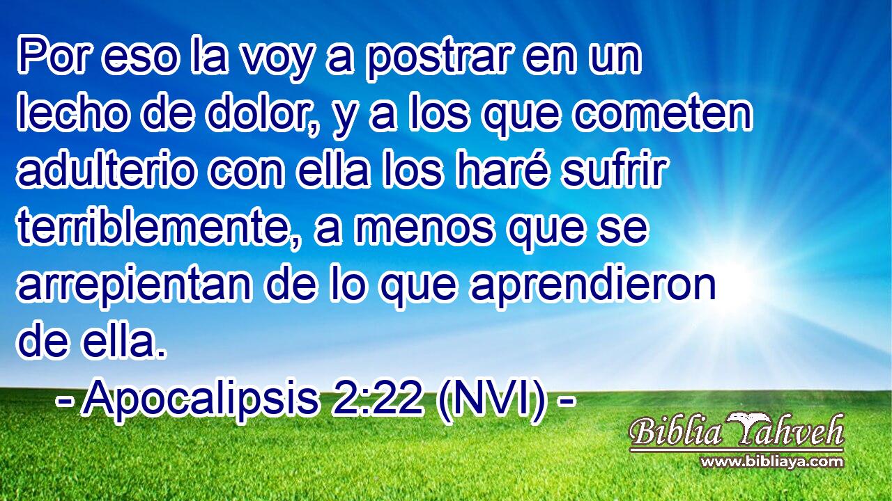  Por eso la voy a postrar en un lecho de dolor, y a los que cometen adulterio con ella los haré sufrir terriblemente, a menos que se arrepientan de lo que aprendieron de ella. 