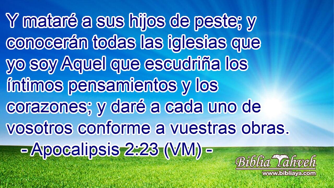  Y mataré a sus hijos de peste; y conocerán todas las iglesias que yo soy Aquel que escudriña los íntimos pensamientos y los corazones; y daré a cada uno de vosotros conforme a vuestras obras. 