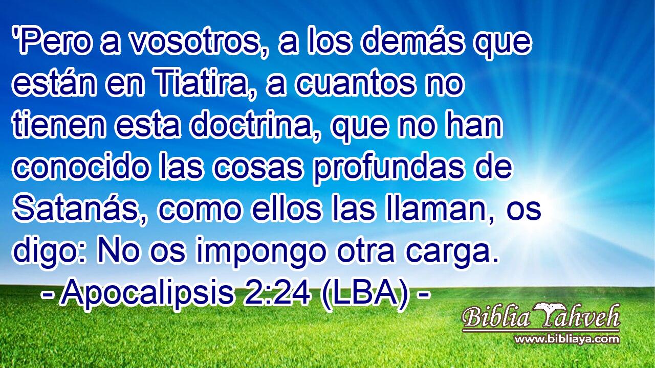 'Pero a vosotros, a los demás que están en Tiatira, a cuantos no tienen esta doctrina, que no han conocido las cosas profundas de Satanás, como ellos las llaman, os digo: No os impongo otra carga.