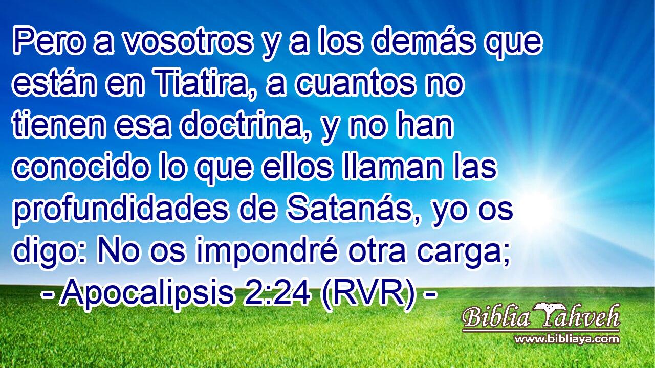 Pero a vosotros y a los demás que están en Tiatira, a cuantos no tienen esa doctrina, y no han conocido lo que ellos llaman las profundidades de Satanás, yo os digo: No os impondré otra carga;