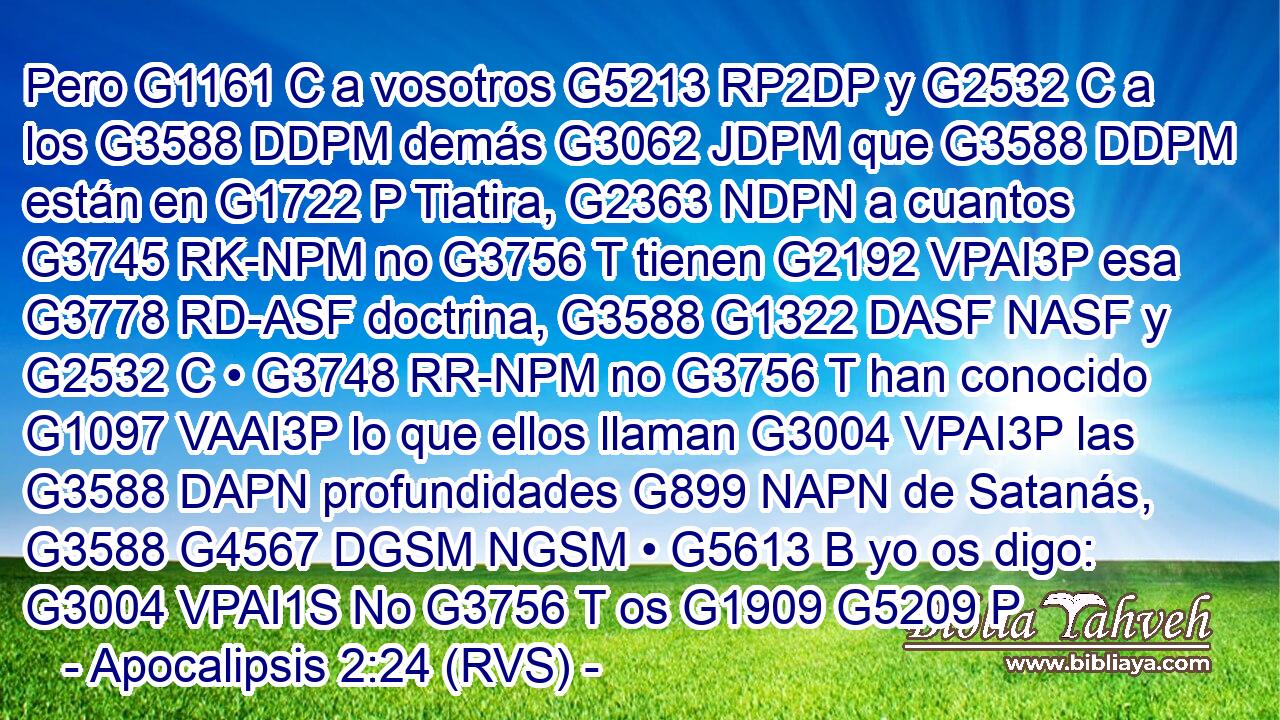 Pero G1161 C a vosotros G5213 RP2DP y G2532 C a los G3588 DDPM demás G3062 JDPM que G3588 DDPM están en G1722 P Tiatira, G2363 NDPN a cuantos G3745 RK-NPM no G3756 T tienen G2192 VPAI3P esa G3778 RD-ASF doctrina, G3588 G1322 DASF NASF y G2532 C • G3748 RR-NPM no G3756 T han conocido G1097 VAAI3P lo que ellos llaman G3004 VPAI3P las G3588 DAPN profundidades G899 NAPN de Satanás, G3588 G4567 DGSM NGSM • G5613 B yo os digo: G3004 VPAI1S No G3756 T os G1909 G5209 P