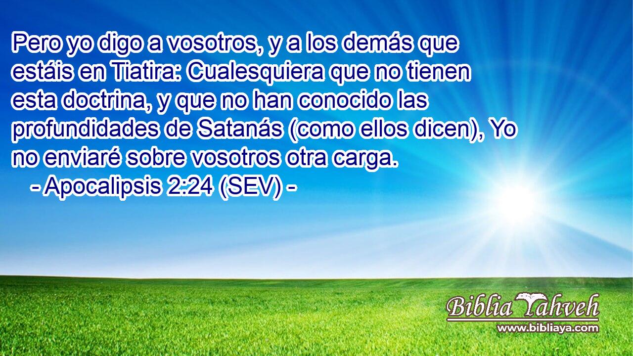 Pero yo digo a vosotros, y a los demás que estáis en Tiatira: Cualesquiera que no tienen esta doctrina, y que no han conocido las profundidades de Satanás (como ellos dicen), Yo no enviaré sobre vosotros otra carga.