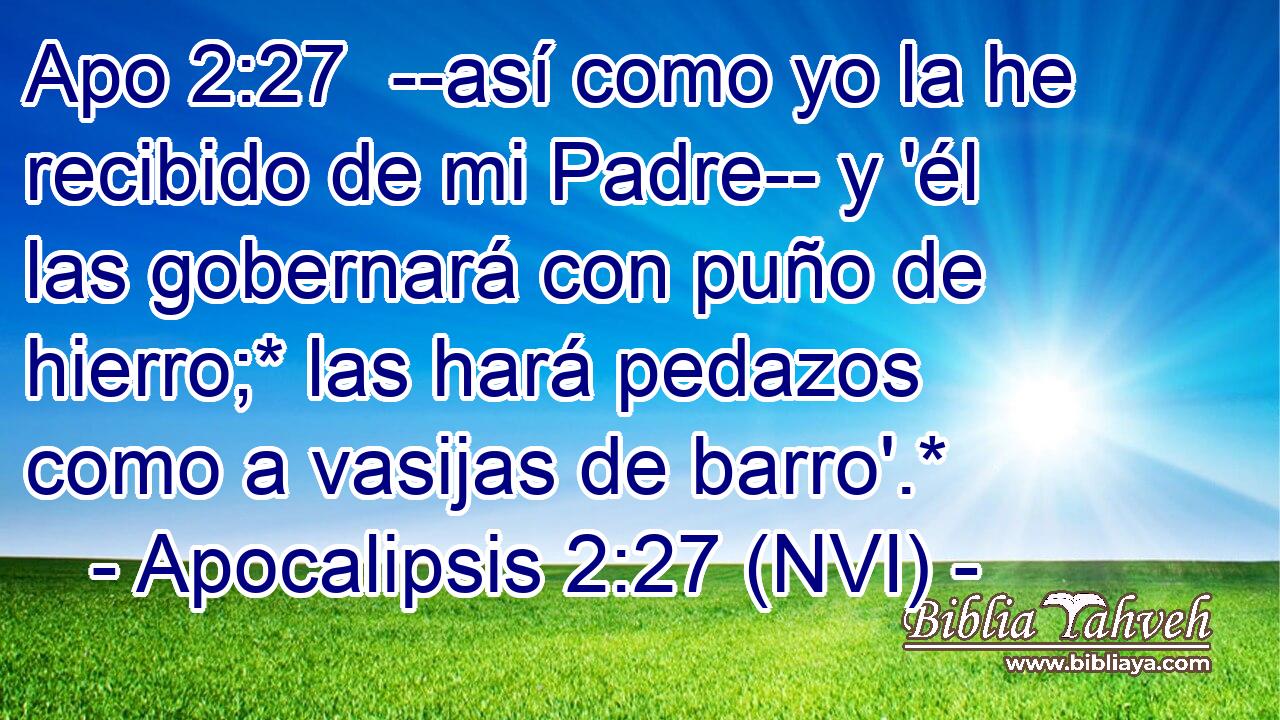 Apo 2:27  --así como yo la he recibido de mi Padre-- y 'él las gobernará con puño de hierro;* las hará pedazos como a vasijas de barro'.* 