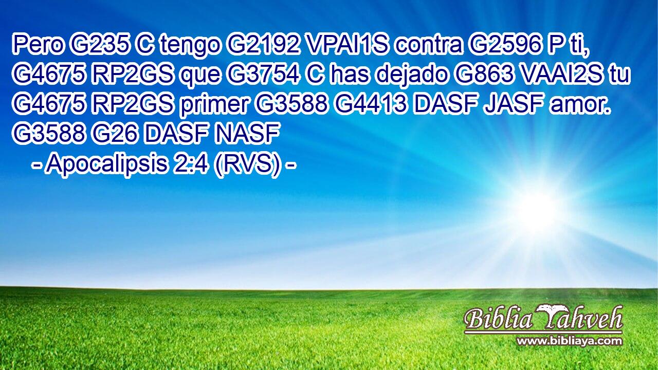 Pero G235 C tengo G2192 VPAI1S contra G2596 P ti, G4675 RP2GS que G3754 C has dejado G863 VAAI2S tu G4675 RP2GS primer G3588 G4413 DASF JASF amor. G3588 G26 DASF NASF 