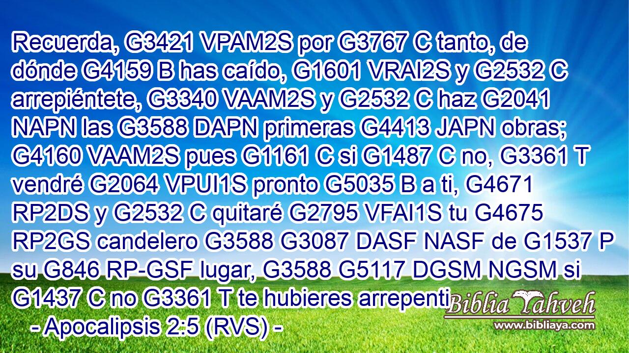 Recuerda, G3421 VPAM2S por G3767 C tanto, de dónde G4159 B has caído, G1601 VRAI2S y G2532 C arrepiéntete, G3340 VAAM2S y G2532 C haz G2041 NAPN las G3588 DAPN primeras G4413 JAPN obras; G4160 VAAM2S pues G1161 C si G1487 C no, G3361 T vendré G2064 VPUI1S pronto G5035 B a ti, G4671 RP2DS y G2532 C quitaré G2795 VFAI1S tu G4675 RP2GS candelero G3588 G3087 DASF NASF de G1537 P su G846 RP-GSF lugar, G3588 G5117 DGSM NGSM si G1437 C no G3361 T te hubieres arrepenti