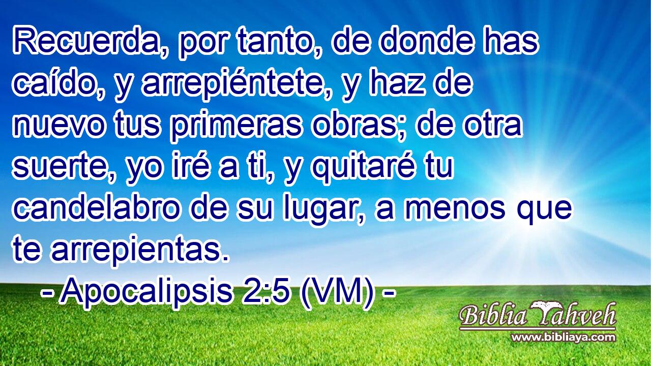  Recuerda, por tanto, de donde has caído, y arrepiéntete, y haz de nuevo tus primeras obras; de otra suerte, yo iré a ti, y quitaré tu candelabro de su lugar, a menos que te arrepientas. 