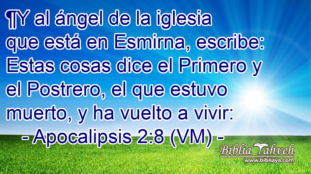  ¶Y al ángel de la iglesia que está en Esmirna, escribe: Estas cosas dice el Primero y el Postrero, el que estuvo muerto, y ha vuelto a vivir: 